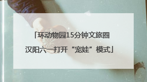 环动物园15分钟文旅圈 汉阳六一打开“宠娃”模式